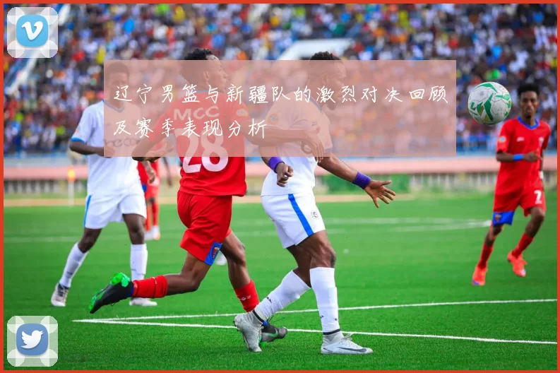 辽宁男篮与新疆队的激烈对决回顾及赛季表现分析
