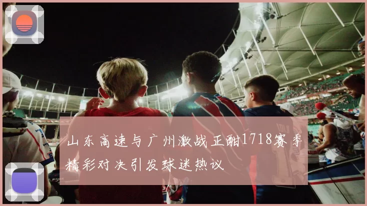 山东高速与广州激战正酣1718赛季精彩对决引发球迷热议
