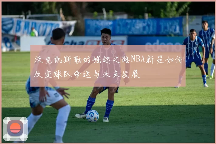 沃克凯斯勒的崛起之路NBA新星如何改变球队命运与未来发展