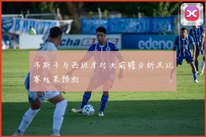 韦斯卡与西班牙对决前瞻分析及比赛结果预测