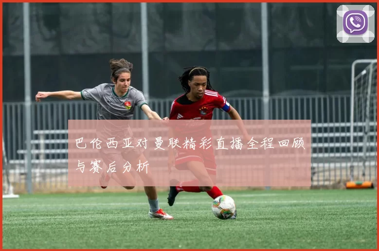 巴伦西亚对曼联精彩直播全程回顾与赛后分析