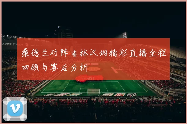 桑德兰对阵吉林汉姆精彩直播全程回顾与赛后分析