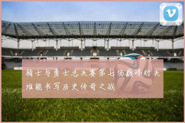 骑士与勇士总决赛第七场巅峰对决谁能书写历史传奇之战