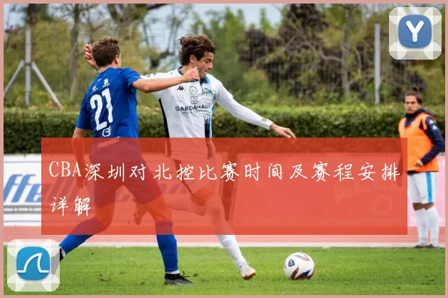 CBA深圳对北控比赛时间及赛程安排详解