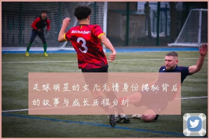 足球明星的女儿无情身份揭秘背后的故事与成长历程分析