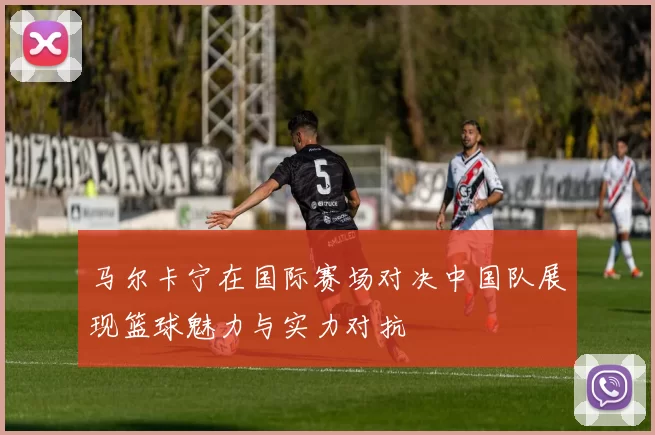 马尔卡宁在国际赛场对决中国队展现篮球魅力与实力对抗