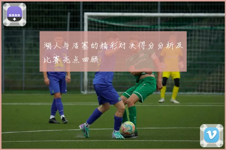 湖人与活塞的精彩对决得分分析及比赛亮点回顾